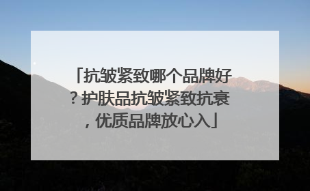 抗皱紧致哪个品牌好？护肤品抗皱紧致抗衰，优质品牌放心入