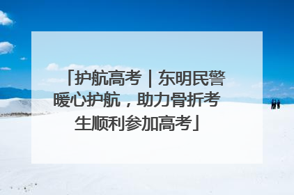 护航高考｜东明民警暖心护航，助力骨折考生顺利参加高考