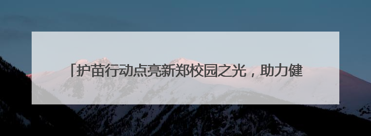 护苗行动点亮新郑校园之光，助力健康校园捐建行动公益项目落地新郑市
