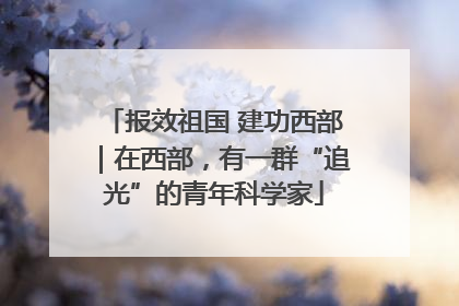 报效祖国 建功西部｜在西部，有一群“追光”的青年科学家