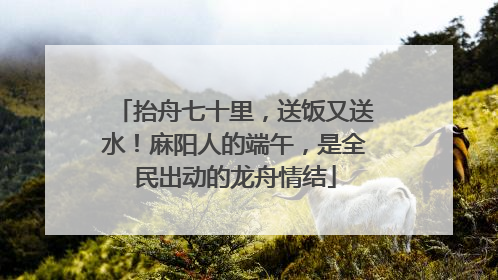 抬舟七十里，送饭又送水！麻阳人的端午，是全民出动的龙舟情结
