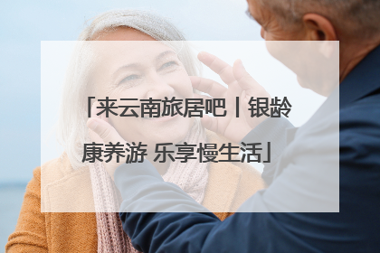 来云南旅居吧丨银龄康养游 乐享慢生活