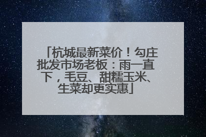 杭城最新菜价！勾庄批发市场老板：雨一直下，毛豆、甜糯玉米、生菜却更实惠
