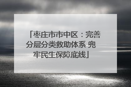 枣庄市市中区：完善分层分类救助体系 兜牢民生保障底线