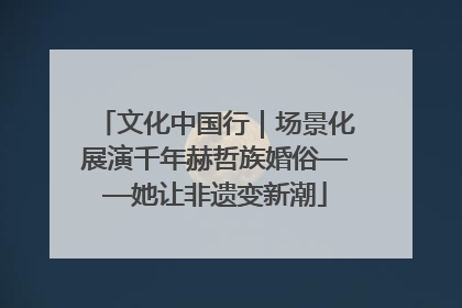 文化中国行｜场景化展演千年赫哲族婚俗——她让非遗变新潮