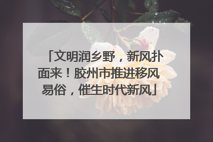文明润乡野，新风扑面来！胶州市推进移风易俗，催生时代新风