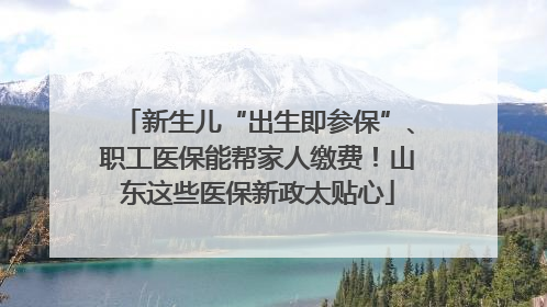 新生儿“出生即参保”、职工医保能帮家人缴费！山东这些医保新政太贴心
