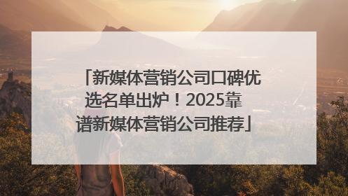新媒体营销公司口碑优选名单出炉！2025靠谱新媒体营销公司推荐