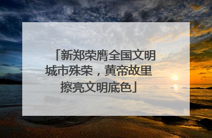 新郑荣膺全国文明城市殊荣，黄帝故里擦亮文明底色
