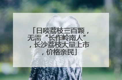 日啖荔枝三百颗，无需“长作岭南人”，长沙荔枝大量上市，价格亲民
