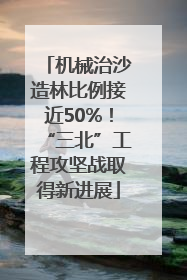 机械治沙造林比例接近50%！“三北”工程攻坚战取得新进展