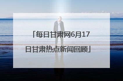 每日甘肃网6月17日甘肃热点新闻回顾