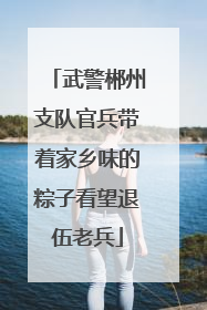 武警郴州支队官兵带着家乡味的粽子看望退伍老兵