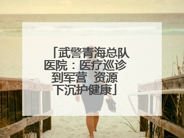 武警青海总队医院：医疗巡诊到军营  资源下沉护健康