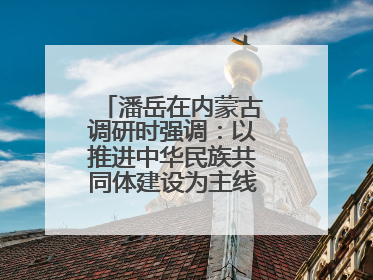 潘岳在内蒙古调研时强调：以推进中华民族共同体建设为主线推动边疆民族地区高质量发展