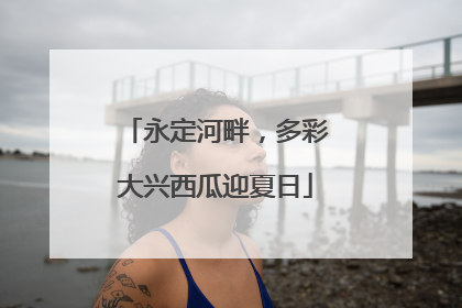 永定河畔，多彩大兴西瓜迎夏日