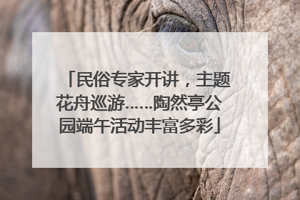 民俗专家开讲，主题花舟巡游……陶然亭公园端午活动丰富多彩