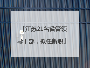 江苏21名省管领导干部，拟任新职