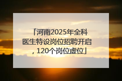 河南2025年全科医生特设岗位招聘开启，120个岗位虚位