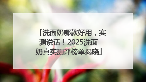 洗面奶哪款好用，实测说话！2025洗面奶真实测评榜单揭晓