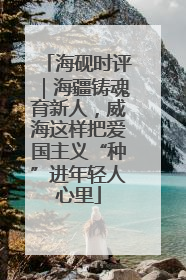 海砚时评｜海疆铸魂育新人，威海这样把爱国主义“种”进年轻人心里