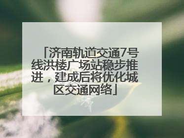 济南轨道交通7号线洪楼广场站稳步推进，建成后将优化城区交通网络