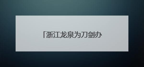 浙江龙泉为刀剑办“身份证”：“江湖梦”可全国寄递