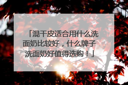 混干皮适合用什么洗面奶比较好，什么牌子洗面奶好值得选购！