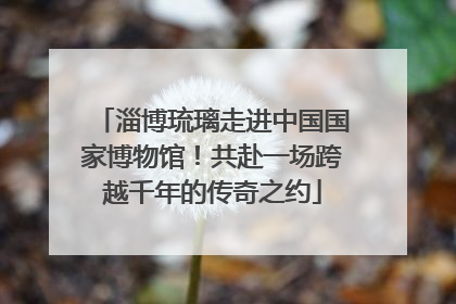 淄博琉璃走进中国国家博物馆！共赴一场跨越千年的传奇之约