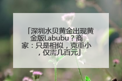 深圳水贝黄金出现黄金版Labubu？商家：只是相似，克重小，仅需几百元