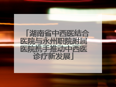 湖南省中西医结合医院与永州职院附属医院携手推动中西医诊疗新发展