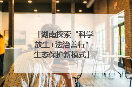 湖南探索“科学放生+法治善行”生态保护新模式