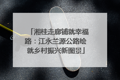 湘桂走廊铺就幸福路：江永兰源公路绘就乡村振兴新图景