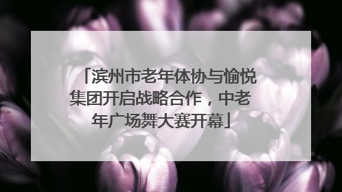 滨州市老年体协与愉悦集团开启战略合作，中老年广场舞大赛开幕