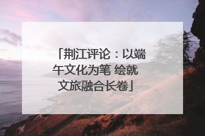 荆江评论：以端午文化为笔 绘就文旅融合长卷