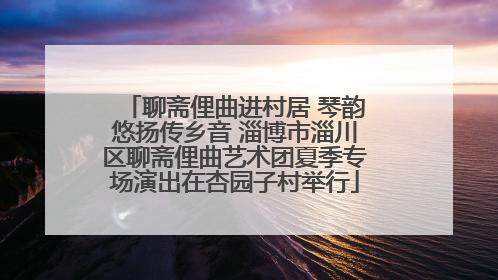 聊斋俚曲进村居 琴韵悠扬传乡音 淄博市淄川区聊斋俚曲艺术团夏季专场演出在杏园子村举行
