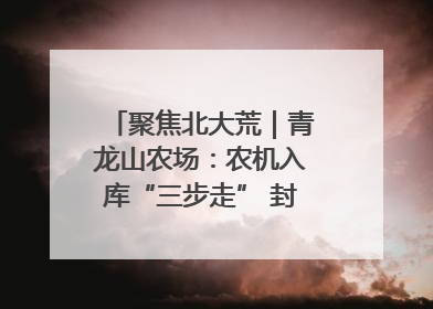 聚焦北大荒｜青龙山农场：农机入库“三步走” 封存管理精细化