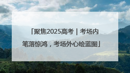 聚焦2025高考｜考场内笔落惊鸿，考场外心绘蓝图