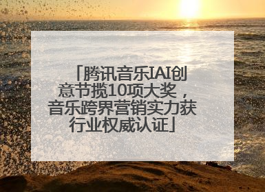 腾讯音乐IAI创意节揽10项大奖，音乐跨界营销实力获行业权威认证