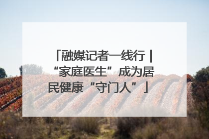 融媒记者一线行｜“家庭医生”成为居民健康“守门人”