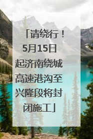 请绕行！5月15日起济南绕城高速港沟至兴隆段将封闭施工