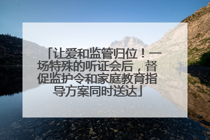 让爱和监管归位！一场特殊的听证会后，督促监护令和家庭教育指导方案同时送达