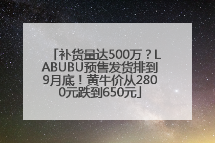补货量达500万？LABUBU预售发货排到9月底！黄牛价从2800元跌到650元