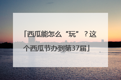 西瓜能怎么“玩”？这个西瓜节办到第37届