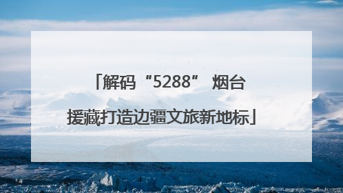 解码“5288” 烟台援藏打造边疆文旅新地标