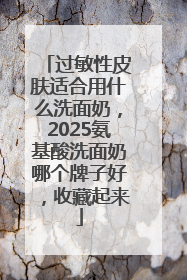 过敏性皮肤适合用什么洗面奶，2025氨基酸洗面奶哪个牌子好，收藏起来