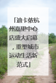 迪卡侬杭州嘉里中心店盛大启幕，重塑城市运动生活新范式