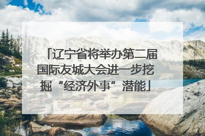 辽宁省将举办第二届国际友城大会进一步挖掘“经济外事”潜能