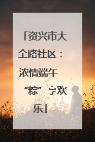 资兴市大全路社区：浓情端午 “粽”享欢乐
