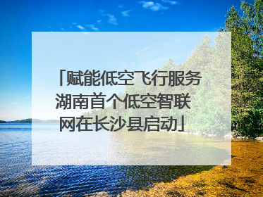 赋能低空飞行服务 湖南首个低空智联网在长沙县启动